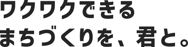 ワクワクできるまちづくりを、君と。